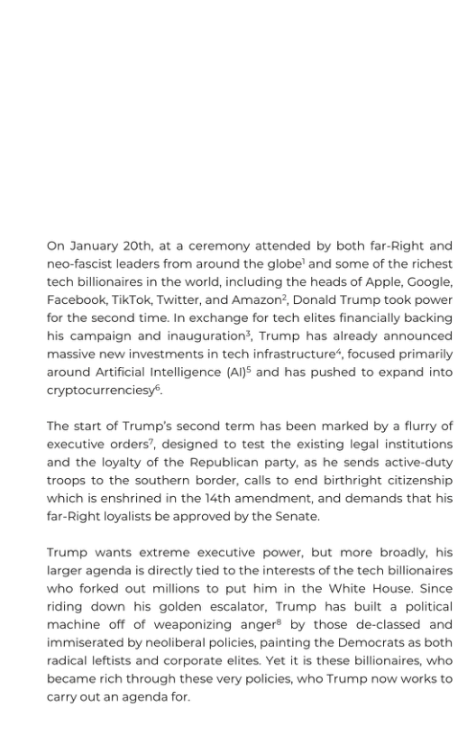 ©On January 20th, at a ceremony attended by both far-Right and neo-fascist leaders from around the globe’ and some of the richest tech billionaires in the world, including the heads of Apple, Google, Facebook, TikTok, Twitter, and Amazon2, Donald Trump took power for the second time. In exchange for tech elites financially backing his campaign and inauguration?, Trump has already announced  massive new investments in tech infrastructure*, focused primarily around Artificial Intelligence (A5 and has pushed to expand into cryptocurrenciesy®.  The start of Trump’s second term has been marked by a flurry of executive orders’, designed to test the existing legal institutions and the loyalty of the Republican party, as he sends active-cluty troops to the southern border, calls to end birthright citizenship which is enshrined in the 14th amendment, and demands that his far-Right loyalists be approved by the Senate.  Trump wants extreme executive power, but more broadly, his larger agenda is directly tied to the interests of the tech billionaires who forked out millions to put him in the White House. Since riding down his golden escalator, Trump has bilt a political machine off of weaponizing anger® by those de-classed and immiserated by neoliberal policies, painting the Democrats as both radiical leftists and corporate elites. Yet it is these billionaires, who  became rich through these very policies, who Trump now works to carry out an agenda for. 